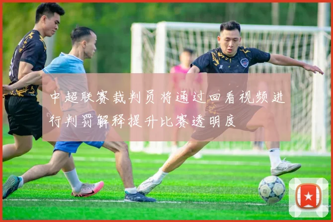 中超联赛裁判员将通过回看视频进行判罚解释提升比赛透明度