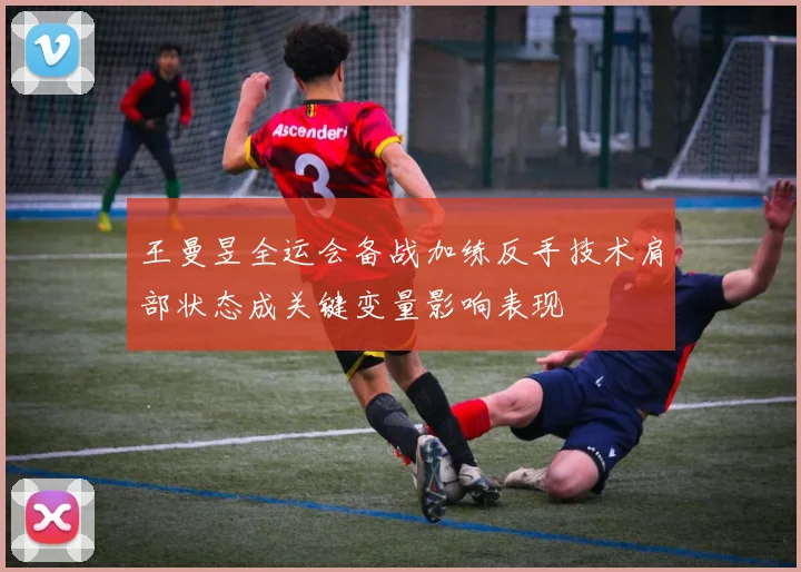 王曼昱全运会备战加练反手技术肩部状态成关键变量影响表现