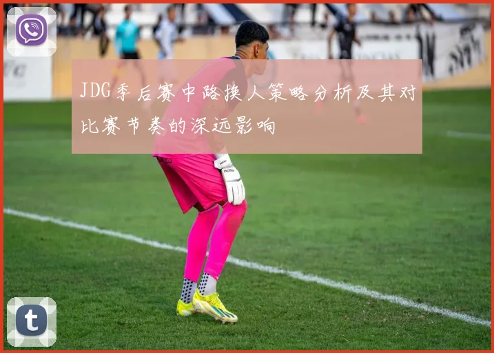 JDG季后赛中路换人策略分析及其对比赛节奏的深远影响