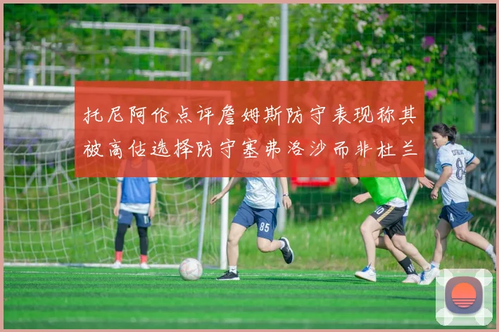 托尼阿伦点评詹姆斯防守表现称其被高估选择防守塞弗洛沙而非杜兰特