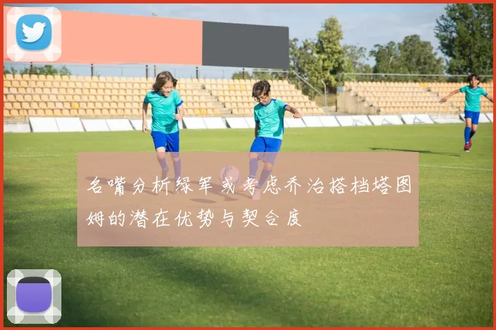 名嘴分析绿军或考虑乔治搭档塔图姆的潜在优势与契合度