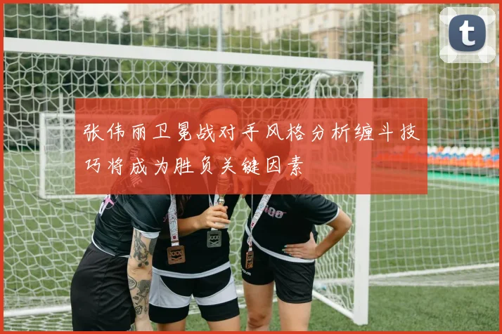 张伟丽卫冕战对手风格分析缠斗技巧将成为胜负关键因素